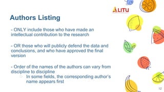 Authors Listing
12
- ONLY include those who have made an
intellectual contribution to the research
- OR those who will publicly defend the data and
conclusions, and who have approved the final
version
- Order of the names of the authors can vary from
discipline to discipline
○ In some fields, the corresponding author’s
name appears first
 