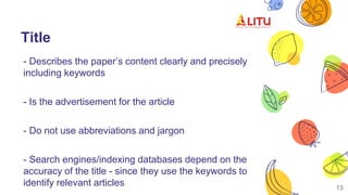 Title
- Describes the paper’s content clearly and precisely
including keywords
- Is the advertisement for the article
- Do not use abbreviations and jargon
- Search engines/indexing databases depend on the
accuracy of the title - since they use the keywords to
identify relevant articles 13
 