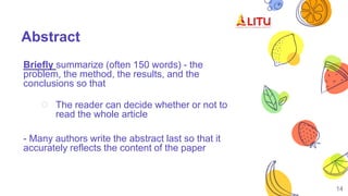 Abstract
Briefly summarize (often 150 words) - the
problem, the method, the results, and the
conclusions so that
○ The reader can decide whether or not to
read the whole article
- Many authors write the abstract last so that it
accurately reflects the content of the paper
14
 