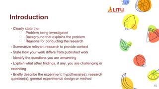 Introduction
- Clearly state the:
○ Problem being investigated
○ Background that explains the problem
○ Reasons for conducting the research
- Summarize relevant research to provide context
- State how your work differs from published work
- Identify the questions you are answering
- Explain what other findings, if any, you are challenging or
extending
- Briefly describe the experiment, hypothesis(es), research
question(s); general experimental design or method
15
 
