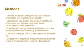 Methods
- Provide the reader enough details so they can
understand and replicate your research
- Explain how you studied the problem, identify the
procedures you followed, and order these
chronologically where possible
- Explain methodology in detail; otherwise name the
method and cite the previously published work
- Describe the types of data, how they were recorded,
etc.
- Be precise in describing measurements and include
errors of measurement or research design limits
16
 