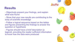 Results
- Objectively present your findings, and explain
what was found
- Show that your new results are contributing to the
body of scientific knowledge
- Follow a logical sequence based on the tables
and figures presenting the findings to answer the
question or hypothesis
- Figures should have a brief description (a
legend), providing the reader sufficient information
to know how the data were produced
17
 