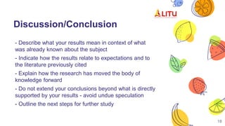 Discussion/Conclusion
- Describe what your results mean in context of what
was already known about the subject
- Indicate how the results relate to expectations and to
the literature previously cited
- Explain how the research has moved the body of
knowledge forward
- Do not extend your conclusions beyond what is directly
supported by your results - avoid undue speculation
- Outline the next steps for further study
18
 