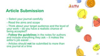 Article Submission
- Select your journal carefully
- Read the aims and scope
- Think about your target audience and the level of
your work – do you have a realistic chance of
being accepted?
- Follow the guidelines in the notes for authors
and include everything they ask – it makes the
editor’s job easier…
- Articles should not be submitted to more than
one journal at a time
20
 