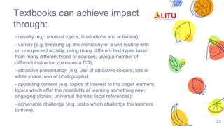 Textbooks can achieve impact
through:
- novelty (e.g. unusual topics, illustrations and activities);
- variety (e.g. breaking up the monotony of a unit routine with
an unexpected activity; using many different text-types taken
from many different types of sources; using a number of
different instructor voices on a CD);
- attractive presentation (e.g. use of attractive colours; lots of
white space; use of photographs);
- appealing content (e.g. topics of interest to the target learners;
topics which offer the possibility of learning something new;
engaging stories; universal themes; local references);
- achievable challenge (e.g. tasks which challenge the learners
to think).
23
 