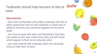 Textbooks should help learners to feel at
ease
Most learners
- feel more comfortable with written materials with lots of
white space than they do with materials in which lots of
different activities are crammed together on the same
page;
- are more at ease with texts and illustrations that they
can relate to their own culture than they are with those
which appear to them to be culturally alien;
- are more relaxed with materials which are obviously
trying to help them to learn
24
 