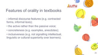 Features of orality in textbooks
- informal discourse features (e.g. contracted
forms, informal lexis);
• the active rather than the passive voice;
• concreteness (e.g. examples, anecdotes);
• inclusiveness (e.g. not signalling intellectual,
linguistic or cultural superiority over learners).
25
 