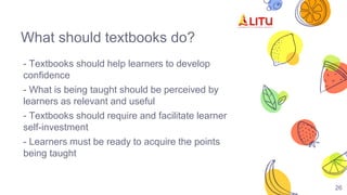 What should textbooks do?
- Textbooks should help learners to develop
confidence
- What is being taught should be perceived by
learners as relevant and useful
- Textbooks should require and facilitate learner
self-investment
- Learners must be ready to acquire the points
being taught
26
 