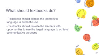 27
What should textbooks do?
- Textbooks should expose the learners to
language in authentic use
- Textbooks should provide the learners with
opportunities to use the target language to achieve
communicative purposes
 