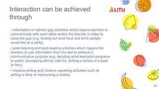 Interaction can be achieved
through
- information or opinion gap activities which require learners to
communicate with each other and/or the teacher in order to
close the gap (e.g. finding out what food and drink people
would like at a party);
• post-listening and post-reading activities which require the
learners to use information from the text to achieve a
communicative purpose (e.g. deciding what television programs
to watch, discussing who to vote for, writing a review of a book
or film);
• creative writing and creative speaking activities such as
writing a story or improvising a drama;
29
 