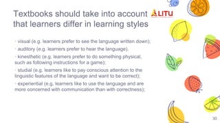 30
Textbooks should take into account
that learners differ in learning styles
· visual (e.g. learners prefer to see the language written down);
· auditory (e.g. learners prefer to hear the language).
· kinesthetic (e.g. learners prefer to do something physical,
such as following instructions for a game);
· studial (e.g. learners like to pay conscious attention to the
linguistic features of the language and want to be correct);
· experiential (e.g. learners like to use the language and are
more concerned with communication than with correctness);
 