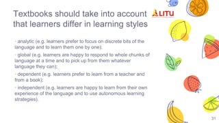 31
Textbooks should take into account
that learners differ in learning styles
· analytic (e.g. learners prefer to focus on discrete bits of the
language and to learn them one by one);
· global (e.g. learners are happy to respond to whole chunks of
language at a time and to pick up from them whatever
language they can);
· dependent (e.g. learners prefer to learn from a teacher and
from a book);
· independent (e.g. learners are happy to learn from their own
experience of the language and to use autonomous learning
strategies).
 
