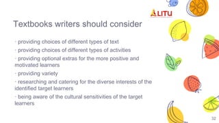 Textbooks writers should consider
· providing choices of different types of text
· providing choices of different types of activities
· providing optional extras for the more positive and
motivated learners
· providing variety
· researching and catering for the diverse interests of the
identified target learners
· being aware of the cultural sensitivities of the target
learners
32
 