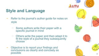 Style and Language
- Refer to the journal’s author guide for notes on
style
○ Some authors write their paper with a
specific journal in mind
○ Others write the paper and then adapt it to
fit the style of a journal they subsequently
choose
- Objective is to report your findings and
conclusions as clearly and concisely as
possible 8
 