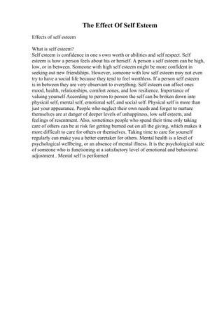 The Effect Of Self Esteem
Effects of self esteem
What is self esteem?
Self esteem is confidence in one s own worth or abilities and self respect. Self
esteem is how a person feels about his or herself. A person s self esteem can be high,
low, or in between. Someone with high self esteem might be more confident in
seeking out new friendships. However, someone with low self esteem may not even
try to have a social life because they tend to feel worthless. If a person self esteem
is in between they are very observant to everything. Self esteem can affect ones
mood, health, relationships, comfort zones, and low resilience. Importance of
valuing yourself According to person to person the self can be broken down into
physical self, mental self, emotional self, and social self. Physical self is more than
just your appearance. People who neglect their own needs and forget to nurture
themselves are at danger of deeper levels of unhappiness, low self esteem, and
feelings of resentment. Also, sometimes people who spend their time only taking
care of others can be at risk for getting burned out on all the giving, which makes it
more difficult to care for others or themselves. Taking time to care for yourself
regularly can make you a better caretaker for others. Mental health is a level of
psychological wellbeing, or an absence of mental illness. It is the psychological state
of someone who is functioning at a satisfactory level of emotional and behavioral
adjustment . Mental self is performed
 