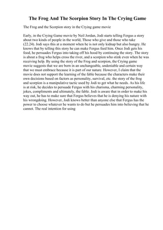 The Frog And The Scorpion Story In The Crying Game
The Frog and the Scorpion story in the Crying game movie
Early, in the Crying Game movie by Neil Jordan, Jodi starts telling Fergus a story
about two kinds of people in the world, Those who give and those who take
(22.24). Jodi says this at a moment when he is not only kidnap but also hungry. He
knows that by telling this story he can make Fergus feed him. Once Jodi gets his
food, he persuades Fergus into taking off his hood by continuing the story. The story
is about a frog who helps cross the river, and a scorpion who stink even when he was
receiving help. By using the story of the Frog and scorpion, the Crying game
movie suggests that we are born in an unchangeable, undeniable and certain way
that we must embrace because it is part of our nature. However, I claim that the
movie does not support the learning of the fable because the characters make their
own decisions based on factors as personality, survival, etc. the story of the frog
and scorpion is a manipulative tactic used by Jodi to get what he needs. As his life
is at risk, he decides to persuade Fergus with his charisma, charming personality,
jokes, compliments and ultimately, the fable. Jodi is aware that in order to make his
way out, he has to make sure that Fergus believes that he is denying his nature with
his wrongdoing. However, Jodi knows better than anyone else that Fergus has the
power to choose whatever he wants to do but he persuades him into believing that he
cannot. The real intention for using
 
