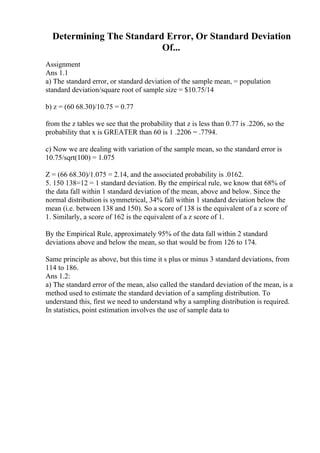 Determining The Standard Error, Or Standard Deviation
Of...
Assignment
Ans 1.1
a) The standard error, or standard deviation of the sample mean, = population
standard deviation/square root of sample size = $10.75/14
b) z = (60 68.30)/10.75 = 0.77
from the z tables we see that the probability that z is less than 0.77 is .2206, so the
probability that x is GREATER than 60 is 1 .2206 = .7794.
c) Now we are dealing with variation of the sample mean, so the standard error is
10.75/sqrt(100) = 1.075
Z = (66 68.30)/1.075 = 2.14, and the associated probability is .0162.
5. 150 138=12 = 1 standard deviation. By the empirical rule, we know that 68% of
the data fall within 1 standard deviation of the mean, above and below. Since the
normal distribution is symmetrical, 34% fall within 1 standard deviation below the
mean (i.e. between 138 and 150). So a score of 138 is the equivalent of a z score of
1. Similarly, a score of 162 is the equivalent of a z score of 1.
By the Empirical Rule, approximately 95% of the data fall within 2 standard
deviations above and below the mean, so that would be from 126 to 174.
Same principle as above, but this time it s plus or minus 3 standard deviations, from
114 to 186.
Ans 1.2:
a) The standard error of the mean, also called the standard deviation of the mean, is a
method used to estimate the standard deviation of a sampling distribution. To
understand this, first we need to understand why a sampling distribution is required.
In statistics, point estimation involves the use of sample data to
 