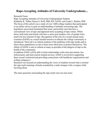 Rape-Accepting Attitudes of University Undergraduate...
Research Focus
Rape Accepting Attitudes of University Undergraduate Sudents
Kimberly K. Talbot, Karen S. Neill, PhD, RN, SANE, and Linda L. Rankin, PhD
The focus of this article was a study of over 1600 college students that participated
in an online survey to gain an understanding of attitudes concerning rape. The
hypothesis uncovered maintained that some, particularly men that have a
conventional view of rape and appeared more accepting of rape crimes. While
those, both male and female who have a more post modern view of gender roles,
tend to be less tolerant of rape. Recognition of the role of a sexual assault nurse
examiner (SANE) as a much needed resource to educate the college community is
introduced. Their job is to inform students of the problems with rape myths and to
direct those populations at risk to learn more about how to protect themselves. The
efforts of SANE is also to inform as many as possible of the dangers of rape to the
health of the community.
In addition SANE will be able to form relationships with crime prevention, law
enforcement, and intervention related services. SANE is involved in supporting
those sexual victimized and providing connections with healthcare organizations and
college campuses (.
Research was focused on understanding the views of students toward what is termed
the rape myth meaning a female assaulted by a male stranger with a weapon while
traveling alone.
The main questions surrounding the rape myth were are men more
 