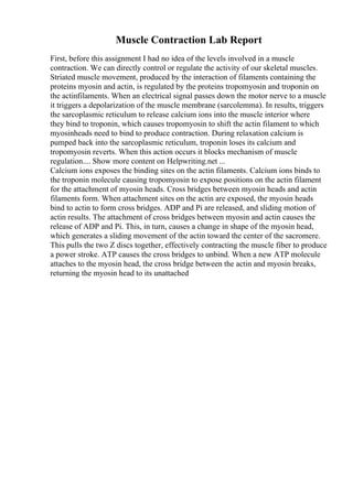 Muscle Contraction Lab Report
First, before this assignment I had no idea of the levels involved in a muscle
contraction. We can directly control or regulate the activity of our skeletal muscles.
Striated muscle movement, produced by the interaction of filaments containing the
proteins myosin and actin, is regulated by the proteins tropomyosin and troponin on
the actinfilaments. When an electrical signal passes down the motor nerve to a muscle
it triggers a depolarization of the muscle membrane (sarcolemma). In results, triggers
the sarcoplasmic reticulum to release calcium ions into the muscle interior where
they bind to troponin, which causes tropomyosin to shift the actin filament to which
myosinheads need to bind to produce contraction. During relaxation calcium is
pumped back into the sarcoplasmic reticulum, troponin loses its calcium and
tropomyosin reverts. When this action occurs it blocks mechanism of muscle
regulation.... Show more content on Helpwriting.net ...
Calcium ions exposes the binding sites on the actin filaments. Calcium ions binds to
the troponin molecule causing tropomyosin to expose positions on the actin filament
for the attachment of myosin heads. Cross bridges between myosin heads and actin
filaments form. When attachment sites on the actin are exposed, the myosin heads
bind to actin to form cross bridges. ADP and Pi are released, and sliding motion of
actin results. The attachment of cross bridges between myosin and actin causes the
release of ADP and Pi. This, in turn, causes a change in shape of the myosin head,
which generates a sliding movement of the actin toward the center of the sacromere.
This pulls the two Z discs together, effectively contracting the muscle fiber to produce
a power stroke. ATP causes the cross bridges to unbind. When a new ATP molecule
attaches to the myosin head, the cross bridge between the actin and myosin breaks,
returning the myosin head to its unattached
 