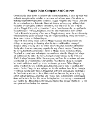 Maggie Duhn Compare And Contrast
Grittiness play a key aspect in the story of Million Dollar Baby. It takes a person with
authentic strength and the mindset to overcome and achieve some of the obstacles
that are presented throughout this storyline. Maggie Fitzgerald and Frankie Dunn are
the two main characters that make this movie intense and engaging. Although both
characters are very gritty and have similarities, only one holds the title to be the
grittiest. Maggie Fitzgerald is gritter than Frankie Dunn because she exemplifies the
characteristics of fortitude, toughness, tenacity, and determination more so than
Frankie. From the beginning of this movie, Maggie strongly shows the act of tenacity,
which means the quality or fact of being able to grip something firmly (Dictionary)....
Show more content on Helpwriting.net ...
They both have family issues. Between Maggie s greedy and stingy mother and
siblings not supporting her in doing what she loves, and Frankie s estranged
daughter totally avoiding all of the letters he is writing her, both showed that ther
family adversities were not going to get in the way of their success. Throughout
the movie, Frankie became more of parent to Maggie than a mentor and friend.
They both accepted roles and adopted one another as a family. Maggie had a huge
fall out towards the end of the movie. She got severely injured by the Women s
World Boxing Champion, Billie. She was paralyzed from the neck down and was
hospitalized for several months. She went to a rehab facility where she thought
her health and injures would get better, but instead got worse. When Maggie s
family found out she was in the hospital, they immediately came to visit her. Her
mother, Earline Fitzgerald was trying to act like she has been there for her through
everything, but she really has not. Maggie felt awkward, annoyed, and frustrated at
the fact that they were there. She told them to leave because they were acting very
selfish and self centered. After they left, Frankie came in the room to calm Maggie
down and be there for her. She started feeling bad and kept making comments such
as, I want to die , This is the end for me , and Frankie had no idea what to do. He felt
torn apart and heartbroken that someone
 