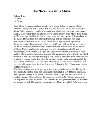 Did Marco Polo Go To China
Tiffany Tran
10/26/14
1st Period
Dear Editor, Everyone has been wondering if Marco Polo ever went to China.
There has been proof that he did go to China and proof that he did not. Years after
Marco Polo s legendary travels, scholars debate whether the famous explorer ever
reached went further than the Black Sea, yet China. I believe that Marco Polo did go
to China because of all the evidence I have heard and seen. Marco Polo was born in
the 1200s. He was born into a family tradesmen and his education was like a
merchant s. Around the age of 15, his father left on a journey for 9 years and
during those years his mom dies. When he was 20 years old, he started his journey.
He passes through a powerful desert towards the east and was soon by the border
of China. Marco was brought to the emperor and returns home after 12 years.
According to Polo, cowries, salt, gold and silver were the main currencies in other
parts of China, such as Fujian and Yunnan. The Venetian traveler s description of salt
production was also accurate and unique. Not only did he list the most important salt
production centers, but he described the methods used to make salt and detailed the
value of salt production. This and other information, the accuracy of which has not
yet been fully appreciated, indicate that Marco Polo really did ... Show more content
on Helpwriting.net ...
When there was an attack, he got captured and was jailed with a writer. During his
time in jail, he wrote a book that was quickly translated in to 4 different languages,
which people thought was fiction. Proof that he did not go to China there wasn t a
single evidence of him in China. His name isn t mentioned in Chinese documents.
He may have not been the world s first traveler, but first greatest writer. He didn t tell
his journey enough. He was also known as a liar. There were also 2 Polo families in
 