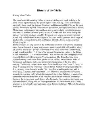 History of the Violin
History of the Violin
The most beautiful sounding violins in existence today were made in Italy in the
early 1700s, a period called the golden age of violin making. These instruments,
especially those made by Antonio Stradivari and Guarneri del GesГ№, are the most
desired instruments by both collectors and performers, selling for millions of dollars.
Modern day violin makers have not been able to successfully copy the techniques
they used to produce the same quality sound of violins that was made during this
period. The violin produces sound by drawing a bow across one or more strings
which may be held down by the fingers of the other hand to produce a full range of
pitches. The violin is the smallest and highest pitched ... Show more content on
Helpwriting.net ...
In the course of his long career in the northern Italian town of Cremona, he created
more than a thousand stringed instruments; approximately 600 still survive. Many
of Antonio Stradivari s greatest instruments were made around his 70th birthday,
which he celebrated in 1714. One of the greatest Stradivarius violins is the Titian
which he made in 1715. It was named the Titian because its clear orange red color
resembled the work of the famous Venetian painter. The Titian has long been
counted among Stradivari s finest golden period violins. It represents a blend of
the design, techniques, styles, and accumulated experience at the time of its
making. The earliest known owner was a French nobleman, the Comte D Every. In
1922 it was acquired by celebrated violinist Efram Zimbalist who played it briefly.
It is currently in the hands of soloist Cho Liang Lin, who has performed with it
since 2002. Antonio Stradivari died in 1737. There was an economic slowdown
around this time that badly affected the demand for violins. Whether it was the low
demand for violins at the time or his sons lack of ability or ambition, the family
business did not continue much longer after his death. His remaining inventory was
sold to collectors, along with his violin patterns and the tools that he used. Today,
attempts to copy Stradivari s techniques seem doomed to failure. Although his violins
have been
 