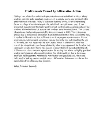 Predicaments Caused by Affirmative Action
College, one of the first and most important milestones individuals achieve. Many
students strive to make excellent grades, excel in varsity sports, and get involved in
extracurricular activities, solely to stand out from the crowd. Every determining
factor in college admissions is up to the individual, except for one, race. A vast
amount of students find this factor controversial. Colleges are accepting and denying
students admission based on a factor that students have no control over. This system
of admission has been implemented by the government in 1961. The system was
created due to the colossal amount of discriminationminorities have faced in the past,
it s called Affirmative Action. Affirmative Actions purpose was to create a diverse
environment, which meant, sometimes turning down the best individual for the job.
At the time, this was necessary, but now, not so much. Affirmative Action was
crucial for minorities to gain financial stability after being oppressed for decades, but
in modern society, there has to be a system to assure the best individual for the job.
Affirmative Action can cause a predicament for society in a whole. A highly qualified
student can be denied admission from their first choice college, due to their race.
They can be subjected to Affirmative Action after they graduate also. When the
individual is looking to start up their career, Affirmative Action can be a factor that
denies them from obtaining that position.
When President Kennedy
 