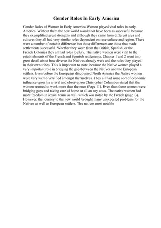 Gender Roles In Early America
Gender Roles of Women in Early America Women played vital roles in early
America. Without them the new world would not have been as successful because
they exemplified great strengths and although they came from different area and
cultures they all had very similar roles dependent on race culture and region. There
were a number of notable difference but those differences are those that made
settlements successful. Whether they were from the British, Spanish, or the
French Colonies they all had roles to play. The native women were vital to the
establishments of the French and Spanish settlements. Chapter 1 and 2 went into
great detail about how diverse the Natives already were and the roles they played
in their own tribes. This is important to note, because the Native women played a
very important role in bridging the gap between the Natives and the European
settlers. Even before the Europeans discovered North America the Native women
were very well diversified amongst themselves. They all had some sort of economic
influence upon his arrival and observation Christopher Columbus stated that the
women seemed to work more than the men (Page 11). Even than these women were
bridging gaps and taking care of home at all an any costs. The native women had
more freedom in sexual terms as well which was noted by the French (page13).
However, the journey to the new world brought many unexpected problems for the
Natives as well as European settlers. The natives most notable
 