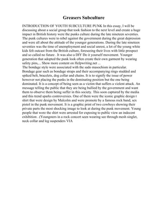 Greasers Subculture
INTRODUCTION OF YOUTH SUBCULTURE PUNK In this essay, I will be
discussing about a social group that took fashion to the next level and create a huge
impact in British history were the punks culture during the late nineteen seventies.
The punk cultures were to rebel against the government during the great depression
and were all about the attitude of the younger generations. During the late nineteen
seventies was the time of unemployment and social unrest, a lot of the young white
kids felt outcast from the British culture, foreseeing their lives with little prospect
and so called no future . It was also a DIY Do it yourself movement. Younger
generation that adopted the punk look often create their own garment by wearing
safety pins,... Show more content on Helpwriting.net ...
The bondage style were associated with the sado masochism in particular.
Bondage gear such as bondage straps and their accompanying rings studded and
spiked belt, bracelets, dog collar and chains. It is to signify the issue of power
however not placing the punks in the dominating position but the one being
dominated. It is a concept of being seen as a victim that suffers a violent attack. An
message telling the public that they are being bullied by the government and want
them to observe them being suffer in this society. This soon captured by the media
and this trend sparks controversies. One of them were the iconic graphic design t
shirt that were design by Malcolm and were promote by a famous rock band, sex
pistol in the punk movement. It is a graphic print of two cowboys showing their
private parts the most shocking image to look at during the punk movement. Young
people that wore the shirt were arrested for exposing to public view an indecent
exhibition . (Youngsters in a rock concert seen wearing see through mesh singlet,
neck collar and leg suspenders VIA
 
