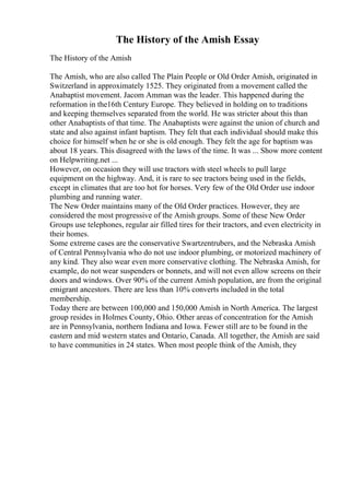 The History of the Amish Essay
The History of the Amish
The Amish, who are also called The Plain People or Old Order Amish, originated in
Switzerland in approximately 1525. They originated from a movement called the
Anabaptist movement. Jacom Amman was the leader. This happened during the
reformation in the16th Century Europe. They believed in holding on to traditions
and keeping themselves separated from the world. He was stricter about this than
other Anabaptists of that time. The Anabaptists were against the union of church and
state and also against infant baptism. They felt that each individual should make this
choice for himself when he or she is old enough. They felt the age for baptism was
about 18 years. This disagreed with the laws of the time. It was ... Show more content
on Helpwriting.net ...
However, on occasion they will use tractors with steel wheels to pull large
equipment on the highway. And, it is rare to see tractors being used in the fields,
except in climates that are too hot for horses. Very few of the Old Order use indoor
plumbing and running water.
The New Order maintains many of the Old Order practices. However, they are
considered the most progressive of the Amish groups. Some of these New Order
Groups use telephones, regular air filled tires for their tractors, and even electricity in
their homes.
Some extreme cases are the conservative Swartzentrubers, and the Nebraska Amish
of Central Pennsylvania who do not use indoor plumbing, or motorized machinery of
any kind. They also wear even more conservative clothing. The Nebraska Amish, for
example, do not wear suspenders or bonnets, and will not even allow screens on their
doors and windows. Over 90% of the current Amish population, are from the original
emigrant ancestors. There are less than 10% converts included in the total
membership.
Today there are between 100,000 and 150,000 Amish in North America. The largest
group resides in Holmes County, Ohio. Other areas of concentration for the Amish
are in Pennsylvania, northern Indiana and Iowa. Fewer still are to be found in the
eastern and mid western states and Ontario, Canada. All together, the Amish are said
to have communities in 24 states. When most people think of the Amish, they
 