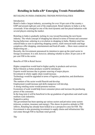 Retailing in India вЂ“ Emerging Trends Potentialities
RETAILING IN INDIA EMERGING TRENDS POTENTIALITIES
Introduction:
Retail is India s largest industry, accounting for over 10 per cent of the country s
GDP and around eight per cent of the employment. Retail industry in India is at the
crossroads. It has emerged as one of the most dynamic and fast paced industries with
several players entering the market.
Retailing in India is gradually inching its way toward becoming the next boom
industry. The whole concept of shopping has altered in terms of format and consumer
buying behaviour, ushering in a revolution in shopping in India. Modern retail has
entered India as seen in sprawling shopping centres, multi storeyed malls and huge
complexes offer shopping, entertainment and food all under ... Show more content on
Helpwriting.net ...
Recently, the Government announced its intention to open up the retail sector to
foreign investment. It is still, however, debating whether to allow 26 per cent or 49
per cent FDI in the sector.
Benefits of FDI in Retail Sector:
Higher competition would lead to higher quality in products and services.
Better lifestyle as better products would be introduced.
Exports would increase due to greater sourcing of major players.
Investment in whole supply chain would increase.
Technology would be upgraded in terms of logistics, production, and distribution
channels.
The markets of the sector would flourish and develop.
Employment would increase and skills manpower will develop.
A strong retailing sector would promote tourism.
Economies of scale would help lower consumer prices and increase the purchasing
power of the consumer.
In the long term it will be beneficial in the up gradation of agriculture and small scale
medium scale industries.
Supportive policy
The government has been opening up various sectors and privatize some sectors
(telecom, aviation, insurance and energy). This shows its positive attitude to FDI
inflows, Retailing has already been looked at as a prospective area for FDI. The
Government is also promoting investment in supply chains and infrastructure like
real estate through FDI to facilitate retail growth.
The
 