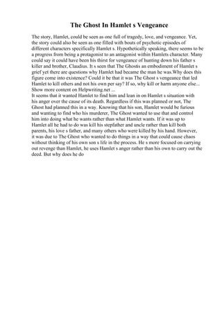 The Ghost In Hamlet s Vengeance
The story, Hamlet, could be seen as one full of tragedy, love, and vengeance. Yet,
the story could also be seen as one filled with bouts of psychotic episodes of
different characters specifically Hamlet s. Hypothetically speaking, there seems to be
a progress from being a protagonist to an antagonist within Hamlets character. Many
could say it could have been his thirst for vengeance of hunting down his father s
killer and brother, Claudius. It s seen that The Ghostis an embodiment of Hamlet s
grief yet there are questions why Hamlet had became the man he was.Why does this
figure come into existence? Could it be that it was The Ghost s vengeance that led
Hamlet to kill others and not his own per say? If so, why kill or harm anyone else...
Show more content on Helpwriting.net ...
It seems that it wanted Hamlet to find him and lean in on Hamlet s situation with
his anger over the cause of its death. Regardless if this was planned or not, The
Ghost had planned this in a way. Knowing that his son, Hamlet would be furious
and wanting to find who his murderer, The Ghost wanted to use that and control
him into doing what he wants rather than what Hamlet wants. If it was up to
Hamlet all he had to do was kill his stepfather and uncle rather than kill both
parents, his love s father, and many others who were killed by his hand. However,
it was due to The Ghost who wanted to do things in a way that could cause chaos
without thinking of his own son s life in the process. He s more focused on carrying
out revenge than Hamlet, he uses Hamlet s anger rather than his own to carry out the
deed. But why does he do
 