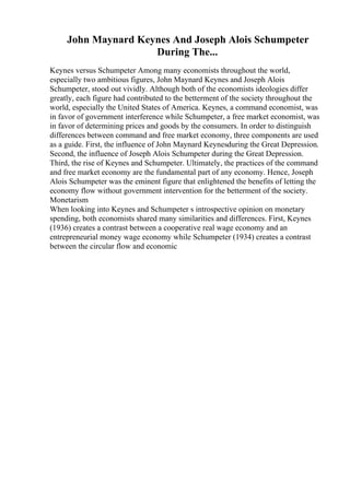 John Maynard Keynes And Joseph Alois Schumpeter
During The...
Keynes versus Schumpeter Among many economists throughout the world,
especially two ambitious figures, John Maynard Keynes and Joseph Alois
Schumpeter, stood out vividly. Although both of the economists ideologies differ
greatly, each figure had contributed to the betterment of the society throughout the
world, especially the United States of America. Keynes, a command economist, was
in favor of government interference while Schumpeter, a free market economist, was
in favor of determining prices and goods by the consumers. In order to distinguish
differences between command and free market economy, three components are used
as a guide. First, the influence of John Maynard Keynesduring the Great Depression.
Second, the influence of Joseph Alois Schumpeter during the Great Depression.
Third, the rise of Keynes and Schumpeter. Ultimately, the practices of the command
and free market economy are the fundamental part of any economy. Hence, Joseph
Alois Schumpeter was the eminent figure that enlightened the benefits of letting the
economy flow without government intervention for the betterment of the society.
Monetarism
When looking into Keynes and Schumpeter s introspective opinion on monetary
spending, both economists shared many similarities and differences. First, Keynes
(1936) creates a contrast between a cooperative real wage economy and an
entrepreneurial money wage economy while Schumpeter (1934) creates a contrast
between the circular flow and economic
 