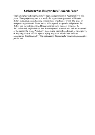 Saskatchewan Roughriders Research Paper
The Saskatchewan Roughriders have been an organization in Regina for over 100
years. Though operating as a non profit, the organization generates millions of
dollars in revenue annually along with millions of dollars of profit. The goals of
non profit organizations do not aim to make a profit but year in and year out the
Riders turn out in the positive. By applying for profit business principles the
Saskatchewan Roughriders are able to manage their expenses and turn out at the end
of the year in the green. Popularity, success, and licensed goods such as hats, jerseys,
or anything with an official logo on it play important roles in how well the
organization does financially. The main reason this particular organization generates
profits and
 