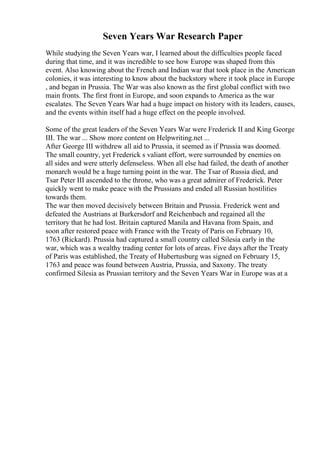 Seven Years War Research Paper
While studying the Seven Years war, I learned about the difficulties people faced
during that time, and it was incredible to see how Europe was shaped from this
event. Also knowing about the French and Indian war that took place in the American
colonies, it was interesting to know about the backstory where it took place in Europe
, and began in Prussia. The War was also known as the first global conflict with two
main fronts. The first front in Europe, and soon expands to America as the war
escalates. The Seven Years War had a huge impact on history with its leaders, causes,
and the events within itself had a huge effect on the people involved.
Some of the great leaders of the Seven Years War were Frederick II and King George
III. The war ... Show more content on Helpwriting.net ...
After George III withdrew all aid to Prussia, it seemed as if Prussia was doomed.
The small country, yet Frederick s valiant effort, were surrounded by enemies on
all sides and were utterly defenseless. When all else had failed, the death of another
monarch would be a huge turning point in the war. The Tsar of Russia died, and
Tsar Peter III ascended to the throne, who was a great admirer of Frederick. Peter
quickly went to make peace with the Prussians and ended all Russian hostilities
towards them.
The war then moved decisively between Britain and Prussia. Frederick went and
defeated the Austrians at Burkersdorf and Reichenbach and regained all the
territory that he had lost. Britain captured Manila and Havana from Spain, and
soon after restored peace with France with the Treaty of Paris on February 10,
1763 (Rickard). Prussia had captured a small country called Silesia early in the
war, which was a wealthy trading center for lots of areas. Five days after the Treaty
of Paris was established, the Treaty of Hubertusburg was signed on February 15,
1763 and peace was found between Austria, Prussia, and Saxony. The treaty
confirmed Silesia as Prussian territory and the Seven Years War in Europe was at a
 