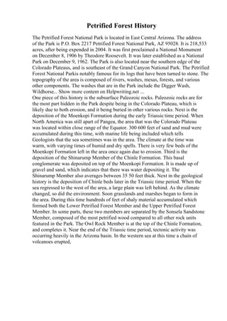 Petrified Forest History
The Petrified Forest National Park is located in East Central Arizona. The address
of the Park is P.O. Box 2217 Petrified Forest National Park, AZ 95028. It is 218,533
acres, after being expended in 2004. It was first proclaimed a National Monument
on December 8, 1906 by Theodore Roosevelt. It was later established as a National
Park on December 9, 1962. The Park is also located near the southern edge of the
Colorado Plateaus, and is southeast of the Grand Canyon National Park. The Petrified
Forest National Parkis notably famous for its logs that have been turned to stone. The
topography of the area is composed of rivers, washes, mesas, forests, and various
other components. The washes that are in the Park include the Digger Wash,
Wildhorse... Show more content on Helpwriting.net ...
One piece of this history is the subsurface Paleozoic rocks. Paleozoic rocks are for
the most part hidden in the Park despite being in the Colorado Plateau, which is
likely due to both erosion, and it being buried in other various rocks. Next is the
deposition of the Moenkopi Formation during the early Triassic time period. When
North America was still apart of Pangea, the area that was the Colorado Plateau
was located within close range of the Equator. 300 600 feet of sand and mud were
accumulated during this time, with marine life being included which tells
Geologists that the sea sometimes was in the area. The climate at the time was
warm, with varying times of humid and dry spells. There is very few beds of the
Moenkopi Formation left in the area once again due to erosion. Third is the
deposition of the Shinarump Member of the Chinle Formation. This basal
conglomerate was deposited on top of the Moenkopi Formation. It is made up of
gravel and sand, which indicates that there was water depositing it. The
Shinarump Member also averages between 35 50 feet thick. Next in the geological
history is the deposition of Chinle beds later in the Triassic time period. When the
sea regressed to the west of the area, a large plain was left behind. As the climate
changed, so did the environment. Soon grasslands and marshes began to form in
the area. During this time hundreds of feet of shaly material accumulated which
formed both the Lower Petrified Forest Member and the Upper Petrified Forest
Member. In some parts, these two members are separated by the Sonsela Sandstone
Member, composed of the most petrified wood compared to all other rock units
featured in the Park. The Owl Rock Member is at the top of the Chinle Formation,
and completes it. Near the end of the Triassic time period, tectonic activity was
occurring heavily in the Arizona basin. In the western sea at this time a chain of
volcanoes erupted,
 