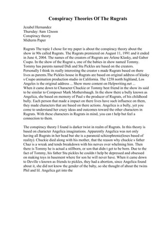 Conspiracy Theories Of The Rugrats
Jezabel Hernandez
Thursday: 8am 12noon
Conspiracy theory
Midterm Paper
Rugrats The topic I chose for my paper is about the conspiracy theory about the
show in 90s called Rugrats. The Rugrats premiered on August 11, 1991 and it ended
in June 4, 2004. The names of the creators of Rugrats are Arlene Klasky, and Gabor
Csupo. In the show of the Rugrat s, one of the babies in show named Tommy.
Tommy has parents named Didi and Stu Pickles are based on the creators.
Personally I think its really interesting the creator s made Rugrats based on there
lives as parents.The Pickles house in Rugrats are based on original address of klasky
s Csupo animation production studio in California. The 1258 north highland, Los
Angeles is the original address ... Show more content on Helpwriting.net ...
When it came down to Character Chuckie or Tommy best friend in the show its said
to be similar to Composer Mark Mothersbaugh. In the show there a bully known as
Angelica, she based on memory of Paul s the producer of Rugrats, of his childhood
bully. Each person that made a impact on there lives have such influence on them,
they made characters that are based on there actions. Angelica is a bully, yet you
come to understand her crazy ideas and outcomes toward the other characters in
Rugrats. With these characters in Rugrats in mind, you can t help but feel a
connection to them.
The conspiracy theory I found is darker twist in realm of Rugrats. In this theory is
based on character Angelica imaginations. Apparently Angelica was not only
having all Rugrats in her head but she is a paranoid schizophrenic(loses based of
reality). Chuckie died along with his mother, that the reason why chuckie s father
Chaz is a wreak and tends breakdown with his nerves over whelming him. Then
there is Tommy he is actual a stillborn, or son that didn t get to be born. Due to the
fact of Tommy, his father Stu pickles he couldn t help be depressed and obsessed
on making toys in basement where for son he will never have. When it came down
to Deville s known as friends to pickles, they had a abortion, since Angelica found
about it, she did not know the gender of the baby, so she thought of about the twins
Phil and lil. Angelica get into the
 