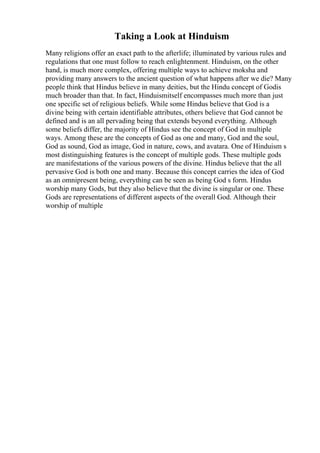 Taking a Look at Hinduism
Many religions offer an exact path to the afterlife; illuminated by various rules and
regulations that one must follow to reach enlightenment. Hinduism, on the other
hand, is much more complex, offering multiple ways to achieve moksha and
providing many answers to the ancient question of what happens after we die? Many
people think that Hindus believe in many deities, but the Hindu concept of Godis
much broader than that. In fact, Hinduismitself encompasses much more than just
one specific set of religious beliefs. While some Hindus believe that God is a
divine being with certain identifiable attributes, others believe that God cannot be
defined and is an all pervading being that extends beyond everything. Although
some beliefs differ, the majority of Hindus see the concept of God in multiple
ways. Among these are the concepts of God as one and many, God and the soul,
God as sound, God as image, God in nature, cows, and avatara. One of Hinduism s
most distinguishing features is the concept of multiple gods. These multiple gods
are manifestations of the various powers of the divine. Hindus believe that the all
pervasive God is both one and many. Because this concept carries the idea of God
as an omnipresent being, everything can be seen as being God s form. Hindus
worship many Gods, but they also believe that the divine is singular or one. These
Gods are representations of different aspects of the overall God. Although their
worship of multiple
 