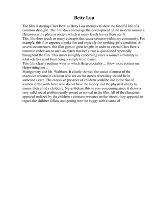 Betty Lou
The film It starring Clara Bow as Betty Lou attempts to show the fanciful life of a
common shop girl. The film does encourage the development of the modern women s
Heterosociality place in society which at many levels leaves them adrift.
This film does touch on many concepts that cause concern within my community. For
example, this film appears to poke fun and objectify the working girls condition. At
several occurrences, this film goes to great lengths in order to extend Clara Bow s
romantic endeavors to such an extent that her virtue is questioned repeatedly
throughout the film. This mater is highly concerning since a women s morality is
what sets her apart from being a simple treat to men.
This film clearly outlines ways in which Heterosociality ... Show more content on
Helpwriting.net ...
Montgomery and Mr. Waltham. It clearly showed the social dilemma of the
excessive amount of children who are on the streets when they should be in
someone s care. The excessive presence of children could be due to the rise of
women in the work force who do not have the money, nor the physical ability to
ensure their child s childcare. Nevertheless, this is very concerning since it shows a
very valid social problem easily passed as normal in the film. All of the characters
appeared unfazed by the children s constant presence on the streets, they appeared to
regard the children follow and getting into the buggy with a sense of
 