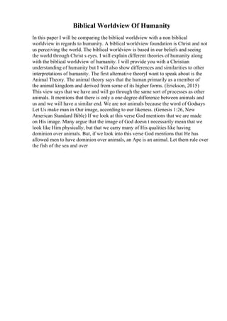 Biblical Worldview Of Humanity
In this paper I will be comparing the biblical worldview with a non biblical
worldview in regards to humanity. A biblical worldview foundation is Christ and not
us perceiving the world. The biblical worldview is based in our beliefs and seeing
the world through Christ s eyes. I will explain different theories of humanity along
with the biblical worldview of humanity. I will provide you with a Christian
understanding of humanity but I will also show differences and similarities to other
interpretations of humanity. The first alternative theoryI want to speak about is the
Animal Theory. The animal theory says that the human primarily as a member of
the animal kingdom and derived from some of its higher forms. (Erickson, 2015)
This view says that we have and will go through the same sort of processes as other
animals. It mentions that there is only a one degree difference between animals and
us and we will have a similar end. We are not animals because the word of Godsays
Let Us make man in Our image, according to our likeness. (Genesis 1:26, New
American Standard Bible) If we look at this verse God mentions that we are made
on His image. Many argue that the image of God doesn t necessarily mean that we
look like Him physically, but that we carry many of His qualities like having
dominion over animals. But, if we look into this verse God mentions that He has
allowed men to have dominion over animals, an Ape is an animal. Let them rule over
the fish of the sea and over
 