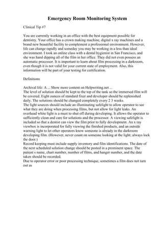 Emergency Room Monitoring System
Clinical Tip #7
You are currently working in an office with the best equipment possible for
dentistry. Your office has a crown making machine, digital x ray machines and a
brand new beautiful facility to complement a professional environment. However,
life can change rapidly and someday you may be working in a less than ideal
environment. I took an online class with a dental hygienist in San Francisco, and
she was hand dipping all of the film in her office. They did not even possess an
automatic processor. It is important to learn about film processing in a darkroom,
even though it is not valid for your current state of employment. Also, this
information will be part of your testing for certification.
Definitions
Archival life: A ... Show more content on Helpwriting.net ...
The level of solution should be kept to the top of the tank so the immersed film will
be covered. Eight ounces of standard fixer and developer should be replenished
daily. The solutions should be changed completely every 2 3 weeks.
The light sources should include an illuminating safelight to allow operator to see
what they are doing when processing films, but not allow for light leaks. An
overhead white light is a must to shut off during developing. It allows the operator to
sufficiently clean and care for solutions and the processor. A viewing safelight is
included so that a dentist can view the film prior to fully development. An x ray
viewbox is incorporated for fully viewing the finished products, and an outside
warning light to let other operators know someone is already in the darkroom
developing film. (However, never count on someone looking at the light; always lock
the door.)
Record keeping must include supply inventory and film identifications. The date of
the next scheduled solution change should be posted in a prominent space. The
patient s name, chart number, number of films, and hanger number, and the date
taken should be recorded.
Due to operator error or poor processing technique, sometimes a film does not turn
out as
 