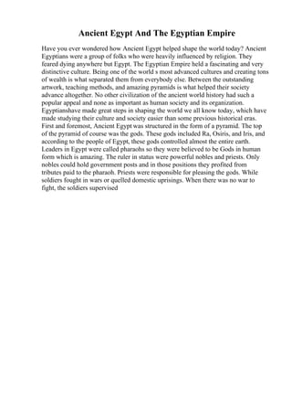 Ancient Egypt And The Egyptian Empire
Have you ever wondered how Ancient Egypt helped shape the world today? Ancient
Egyptians were a group of folks who were heavily influenced by religion. They
feared dying anywhere but Egypt. The Egyptian Empire held a fascinating and very
distinctive culture. Being one of the world s most advanced cultures and creating tons
of wealth is what separated them from everybody else. Between the outstanding
artwork, teaching methods, and amazing pyramids is what helped their society
advance altogether. No other civilization of the ancient world history had such a
popular appeal and none as important as human society and its organization.
Egyptianshave made great steps in shaping the world we all know today, which have
made studying their culture and society easier than some previous historical eras.
First and foremost, Ancient Egypt was structured in the form of a pyramid. The top
of the pyramid of course was the gods. These gods included Ra, Osiris, and Iris, and
according to the people of Egypt, these gods controlled almost the entire earth.
Leaders in Egypt were called pharaohs so they were believed to be Gods in human
form which is amazing. The ruler in status were powerful nobles and priests. Only
nobles could hold government posts and in those positions they profited from
tributes paid to the pharaoh. Priests were responsible for pleasing the gods. While
soldiers fought in wars or quelled domestic uprisings. When there was no war to
fight, the soldiers supervised
 