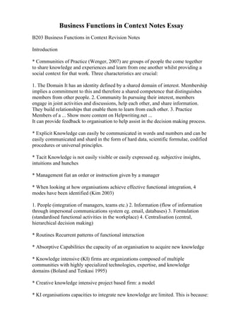 Business Functions in Context Notes Essay
B203 Business Functions in Context Revision Notes
Introduction
* Communities of Practice (Wenger, 2007) are groups of people the come together
to share knowledge and experiences and learn from one another whilst providing a
social context for that work. Three characteristics are crucial:
1. The Domain It has an identity defined by a shared domain of interest. Membership
implies a commitment to this and therefore a shared competence that distinguishes
members from other people. 2. Community In pursuing their interest, members
engage in joint activities and discussions, help each other, and share information.
They build relationships that enable them to learn from each other. 3. Practice
Members of a ... Show more content on Helpwriting.net ...
It can provide feedback to organisation to help assist in the decision making process.
* Explicit Knowledge can easily be communicated in words and numbers and can be
easily communicated and shard in the form of hard data, scientific formulae, codified
procedures or universal principles.
* Tacit Knowledge is not easily visible or easily expressed eg. subjective insights,
intuitions and hunches
* Management fiat an order or instruction given by a manager
* When looking at how organisations achieve effective functional integration, 4
modes have been identified (Kim 2003)
1. People (integration of managers, teams etc.) 2. Information (flow of information
through impersonal communications system eg. email, databases) 3. Formulation
(standardised functional activities in the workplace) 4. Centralisation (central,
hierarchical decision making)
* Routines Recurrent patterns of functional interaction
* Absorptive Capabilities the capacity of an organisation to acquire new knowledge
* Knowledge intensive (KI) firms are organizations composed of multiple
communities with highly specialized technologies, expertise, and knowledge
domains (Boland and Tenkasi 1995)
* Creative knowledge intensive project based firm: a model
* KI organisations capacities to integrate new knowledge are limited. This is because:
 