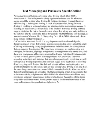 Text Messaging and Persuasive Speech Outline
Persuasive Speech Outline on Texting while driving March 21st, 2013 I.
Introduction A. The main premise of my argument is that no one for whatever
reason should be texting while driving. B: Defining the issue: Distracted driving
while texting 1. Texting and driving 2. Lack of concentration, losing focus on
driving 3. Looking at texts and not paying attention to the surroundings scenery C:
Standing on this issue? All drivers need to be aware of distracted driving and take
steps to minimize the risk to themselves and others. I m asking you today to listen to
the statistics and the stories and decide for yourself whether that one text message, is
worth the cost of a human life. II. Supporting Facts #1 A: While distracted... Show
more content on Helpwriting.net ...
C: Conclusion about this detail: It is very important to first acknowledge the
dangerous impact of this distraction s alarming statistics that shows about the safety
of driving while texting. Many people don t see and think about the consequences
that can occur in this situation. More and more companies are implementing new
strategies, for instance, signing a pledge not to use the phone while on the road, and
these new changes are adding more responsible drivers. But it is still not enough to
say that we have gained control over the problem. V: Conclusion: Therefore
according to the facts and statistics that were shown previously, people that are still
texting while driving might think that they can juggle these big frames of steel they
drive every day, with devices like their cell phones without paying the price, are
greatly mistaken! First off, no one can say that texting while driving is not one if not
the most dangerous action one can do behind a motorized vehicle. What can refute
that problem that seems all around us whether commuting or not. Consequently due
to the nature of the cell phone use while behind the wheel drivers should not have
permission under any circumstance to text while driving. Regardless of the stance
every individual takes on this matter, people need to realize the importance of this
issue and implement the good driving behaviors. As
 