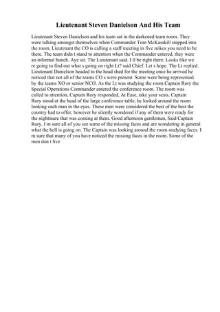 Lieutenant Steven Danielson And His Team
Lieutenant Steven Danielson and his team sat in the darkened team room. They
were talking amongst themselves when Commander Tom McKasskill stepped into
the room, Lieutenant the CO is calling a staff meeting in five mikes you need to be
there. The team didn t stand to attention when the Commander entered, they were
an informal bunch. Aye sir. The Lieutenant said. I ll be right there. Looks like we
re going to find out what s going on right Lt? said Chief. Let s hope. The Lt replied.
Lieutenant Danielson headed to the head shed for the meeting once he arrived he
noticed that not all of the teams CO s were present. Some were being represented
by the teams XO or senior NCO. As the Lt was studying the room Captain Rory the
Special Operations Commander entered the conference room. The room was
called to attention, Captain Rory responded, At Ease, take your seats. Captain
Rory stood at the head of the large conference table; he looked around the room
looking each man in the eyes. These men were considered the best of the best the
country had to offer, however he silently wondered if any of them were ready for
the nightmare that was coming at them. Good afternoon gentlemen, Said Captain
Rory. I m sure all of you see some of the missing faces and are wondering in general
what the hell is going on. The Captain was looking around the room studying faces. I
m sure that many of you have noticed the missing faces in the room. Some of the
men don t live
 