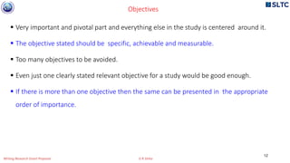 Objectives
 Very important and pivotal part and everything else in the study is centered around it.
 The objective stated should be specific, achievable and measurable.
 Too many objectives to be avoided.
 Even just one clearly stated relevant objective for a study would be good enough.
 If there is more than one objective then the same can be presented in the appropriate
order of importance.
12
Writing Research Grant Proposal G R Sinha
 