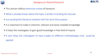  This section reflects extensive review of literature.
 What is already known about the topic is written including the lacunae
 Just quoting the literature verbatim will not serve the purpose .
 It is important to make it coherent, relevant and easily readable knowledge
 It helps the investigator to gain good knowledge in that field of inquiry
 It also helps the investigator to have insight on different methodologies that could be
applied.
Background: Related Research
14
Writing Research Grant Proposal G R Sinha
 