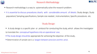  Research methodology is a way to systematically solve the research problem.
• It is essential to discuss procedures clearly with considerable amount of details: Study design; Study
population/ Sampling specifications; Sample size needed ; Instrumentation; Specific procedures etc.
Research Methodology
Study Design
 A study design is a specific plan or protocol for conducting the study, which allows the investigator
to translate the conceptual hypothesis into an operational one.
 The study design should be appropriate for achieving the objective of the study .
 Determination of sample size is a bargain between precision and the price.
16
Writing Research Grant Proposal G R Sinha
 
