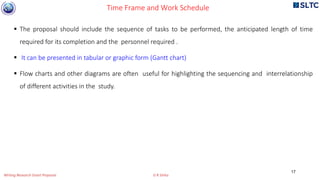  The proposal should include the sequence of tasks to be performed, the anticipated length of time
required for its completion and the personnel required .
 It can be presented in tabular or graphic form (Gantt chart)
 Flow charts and other diagrams are often useful for highlighting the sequencing and interrelationship
of different activities in the study.
Time Frame and Work Schedule
17
Writing Research Grant Proposal G R Sinha
 