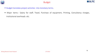 Budget translates project activities into monetary terms.
 Major items:- Salary for staff, Travel, Purchase of equipment, Printing, Consultancy charges,
Institutional overheads etc.
Budget
19
Writing Research Grant Proposal G R Sinha
 